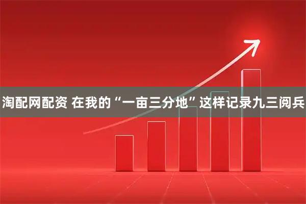 淘配网配资 在我的“一亩三分地”这样记录九三阅兵