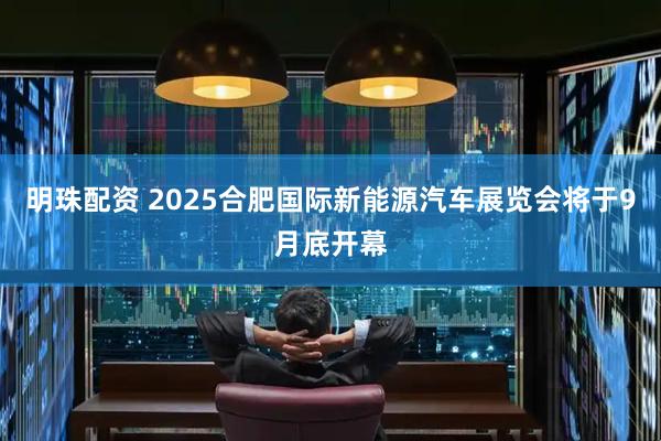 明珠配资 2025合肥国际新能源汽车展览会将于9月底开幕