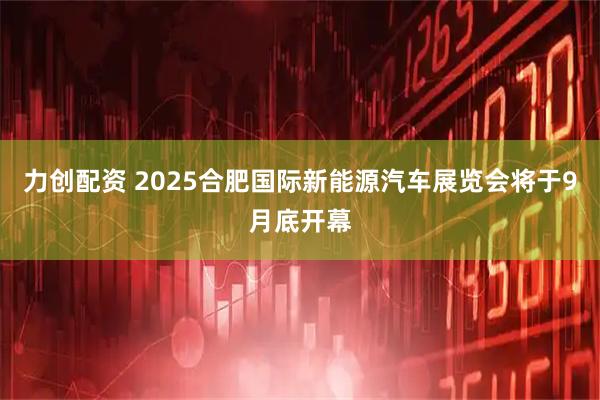 力创配资 2025合肥国际新能源汽车展览会将于9月底开幕