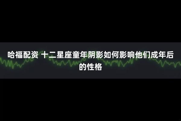 哈福配资 十二星座童年阴影如何影响他们成年后的性格