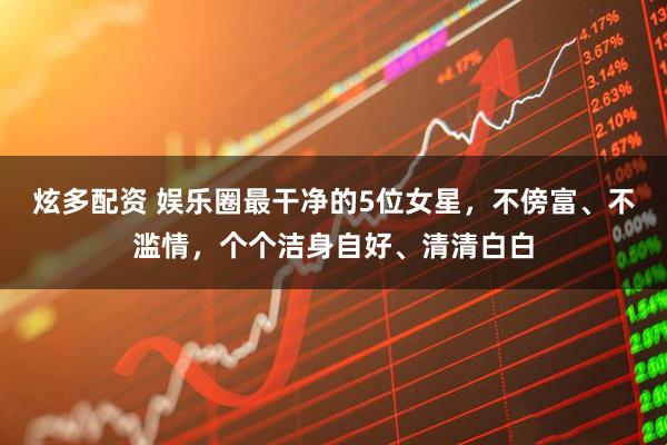 炫多配资 娱乐圈最干净的5位女星，不傍富、不滥情，个个洁身自好、清清白白