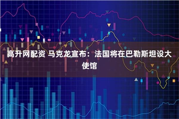 高升网配资 马克龙宣布：法国将在巴勒斯坦设大使馆