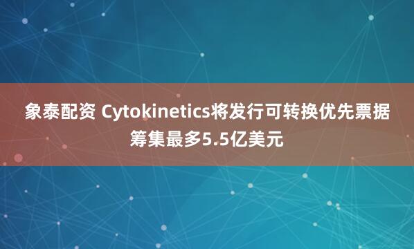 象泰配资 Cytokinetics将发行可转换优先票据筹集最多5.5亿美元