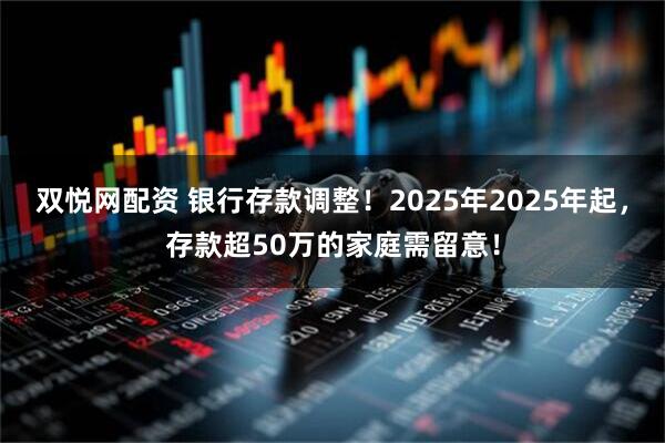 双悦网配资 银行存款调整！2025年2025年起，存款超50万的家庭需留意！