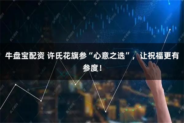 牛盘宝配资 许氏花旗参“心意之选”，让祝福更有参度！