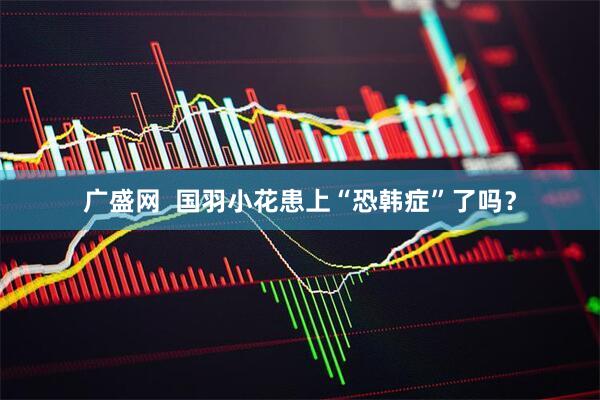 广盛网  国羽小花患上“恐韩症”了吗？