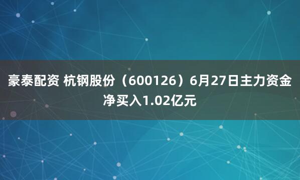 豪泰配资 杭钢股份（600126）6月27日主力资金净买入1.02亿元