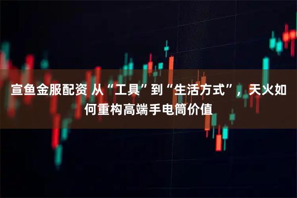 宣鱼金服配资 从“工具”到“生活方式”，天火如何重构高端手电筒价值
