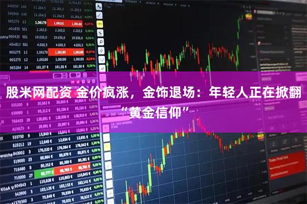 股米网配资 金价疯涨，金饰退场：年轻人正在掀翻“黄金信仰”