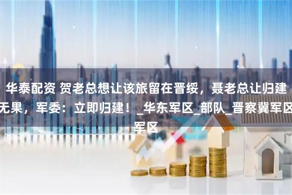 华泰配资 贺老总想让该旅留在晋绥，聂老总让归建无果，军委：立即归建！_华东军区_部队_晋察冀军区