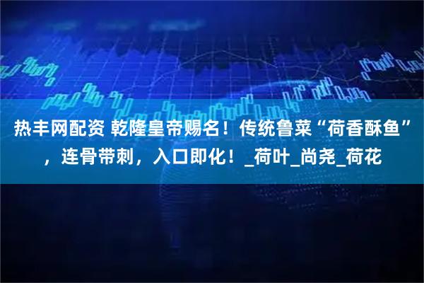 热丰网配资 乾隆皇帝赐名！传统鲁菜“荷香酥鱼”，连骨带刺，入口即化！_荷叶_尚尧_荷花