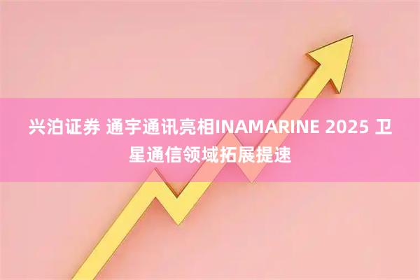 兴泊证券 通宇通讯亮相INAMARINE 2025 卫星通信领域拓展提速