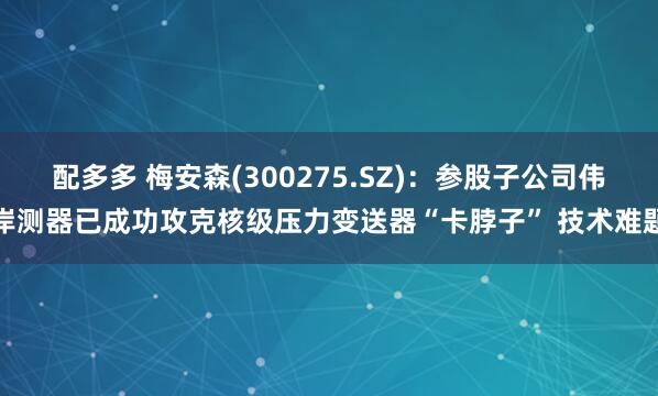 配多多 梅安森(300275.SZ)：参股子公司伟岸测器已成功攻克核级压力变送器“卡脖子” 技术难题