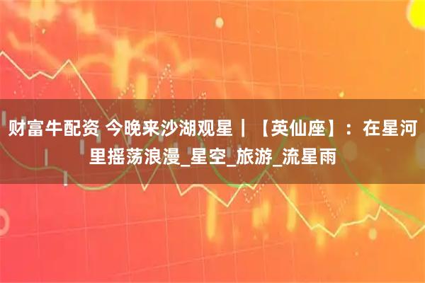 财富牛配资 今晚来沙湖观星｜【英仙座】：在星河里摇荡浪漫_星空_旅游_流星雨