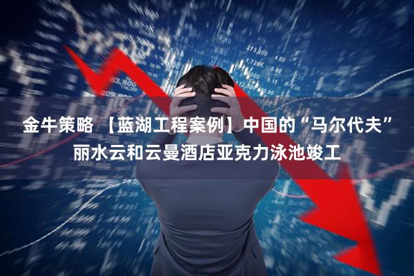 金牛策略 【蓝湖工程案例】中国的“马尔代夫”丽水云和云曼酒店亚克力泳池竣工